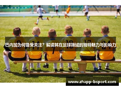 巴内加为何备受关注？解读其在足球领域的独特魅力与影响力