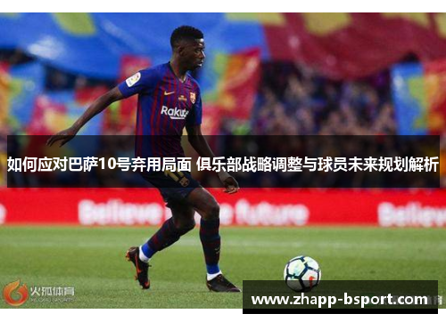 如何应对巴萨10号弃用局面 俱乐部战略调整与球员未来规划解析